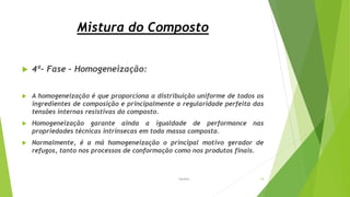 Mistura do Composto
 4ª- Fase – Homogeneização:
 A homogeneização é que proporciona a distribuição uniforme de todos os
ingredientes de composição e principalmente a regularidade perfeita das
tensões internas resistivas do composto.
 Homogeneização garante ainda a igualdade de performance nas
propriedades técnicas intrínsecas em toda massa composta.
 Normalmente, é a má homogeneização o principal motivo gerador de
refugos, tanto nos processos de conformação como nos produtos finais.
Garbim 14
 