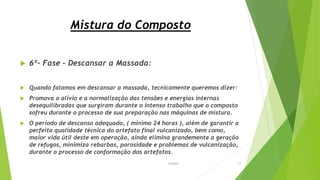 Mistura do Composto
 6ª- Fase – Descansar a Massada:
 Quando falamos em descansar a massada, tecnicamente queremos dizer:
 Promova o alívio e a normalização das tensões e energias internas
desequilibradas que surgiram durante o intenso trabalho que o composto
sofreu durante o processo de sua preparação nas máquinas de mistura.
 O período de descanso adequado, ( mínimo 24 horas ), além de garantir a
perfeita qualidade técnica do artefato final vulcanizado, bem como,
maior vida útil deste em operação, ainda elimina grandemente a geração
de refugos, minimiza rebarbas, porosidade e problemas de vulcanização,
durante o processo de conformação dos artefatos.
Garbim 17
 