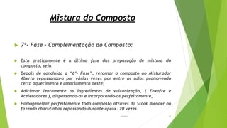 Mistura do Composto
 7ª- Fase – Complementação do Composto:
 Esta praticamente é a última fase das preparação de mistura do
composto, seja:
 Depois de concluída a “6ª- Fase”, retornar o composto ao Misturador
Aberto repassando-o por várias vezes por entre os rolos promovendo
certo aquecimento e amaciamento deste;
 Adicionar lentamente os ingredientes de vulcanização, ( Enxofre e
Aceleradores ), dispersando-os e incorporando-os perfeitamente,
 Homogeneizar perfeitamente todo composto através do Stock Blender ou
fazendo charutinhos repassando durante aprox. 20 vezes.
Garbim 18
 