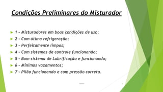 Condições Preliminares do Misturador
 1 – Misturadores em boas condições de uso;
 2 – Com ótima refrigeração;
 3 – Perfeitamente limpos;
 4 – Com sistemas de controle funcionando;
 5 – Bom sistema de Lubrificação e funcionando;
 6 – Mínimos vazamentos;
 7 – Pilão funcionando e com pressão correta.
Garbim 3
 