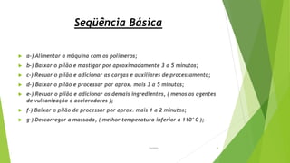 Seqüência Básica
 a-) Alimentar a máquina com os polímeros;
 b-) Baixar o pilão e mastigar por aproximadamente 3 a 5 minutos;
 c-) Recuar o pilão e adicionar as cargas e auxiliares de processamento;
 d-) Baixar o pilão e processar por aprox. mais 3 a 5 minutos;
 e-) Recuar o pilão e adicionar os demais ingredientes, ( menos os agentes
de vulcanização e aceleradores );
 f-) Baixar o pilão de processar por aprox. mais 1 a 2 minutos;
 g-) Descarregar a massada, ( melhor temperatura inferior a 110°C );
Garbim 4
 