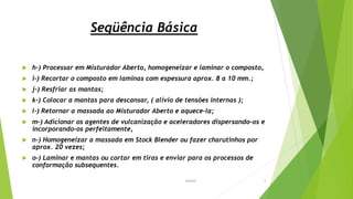 Seqüência Básica
 h-) Processar em Misturador Aberto, homogeneizar e laminar o composto,
 i-) Recortar o composto em laminas com espessura aprox. 8 a 10 mm.;
 j-) Resfriar as mantas;
 k-) Colocar a mantas para descansar, ( alívio de tensões internas );
 l-) Retornar a massada ao Misturador Aberto e aquece-la;
 m-) Adicionar os agentes de vulcanização e aceleradores dispersando-os e
incorporando-os perfeitamente,
 n-) Homogeneizar a massada em Stock Blender ou fazer charutinhos por
aprox. 20 vezes;
 o-) Laminar e mantas ou cortar em tiras e enviar para os processos de
conformação subsequentes.
Garbim 5
 