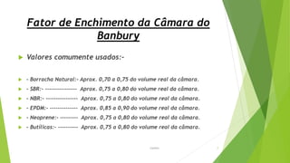 Fator de Enchimento da Câmara do
Banbury
 Valores comumente usados:-
 - Borracha Natural:- Aprox. 0,70 a 0,75 do volume real da câmara.
 - SBR:- ---------------- Aprox. 0,75 a 0,80 do volume real da câmara.
 - NBR:- ---------------- Aprox. 0,75 a 0,80 do volume real da câmara.
 - EPDM:- -------------- Aprox. 0,85 a 0,90 do volume real da câmara.
 - Neoprene:- --------- Aprox. 0,75 a 0,80 do volume real da câmara.
 - Butílicas:- ---------- Aprox. 0,75 a 0,80 do volume real da câmara.
Garbim 7
 