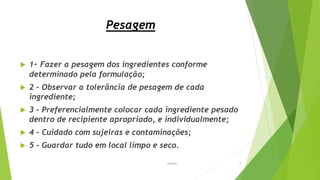 Pesagem
 1- Fazer a pesagem dos ingredientes conforme
determinado pela formulação;
 2 – Observar a tolerância de pesagem de cada
ingrediente;
 3 – Preferencialmente colocar cada ingrediente pesado
dentro de recipiente apropriado, e individualmente;
 4 – Cuidado com sujeiras e contaminações;
 5 – Guardar tudo em local limpo e seco.
Garbim 9
 