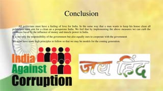Conclusion
All politicians must have a feeling of love for India. In the same way that a man wants to keep his house clean all
politicians must aim for a clean an a prosperous India. We feel that by implementing the above measures we can curb the
problems faced by the influence of money and muscle power in India.
It is not only the responsibility of the government but also equally ours to cooperate with the government
We must have some high principles to follow so that we may be models for the coming generation.
 