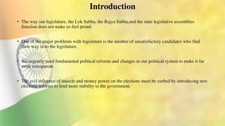 Introduction
• The way our legislature, the Lok Sabha, the Rajya Sabha,and the state legislative assemblies
function does not make us feel proud.
• One of the major problems with legislature is the number of unsatisfactory candidates who find
their way in to the legislature.
• We urgently need fundamental political reforms and changes in our political system to make it far
more transparent.
• The evil influence of muscle and money power on the elections must be curbed by introducing new
electoral reforms to lend more stability to the government.
 