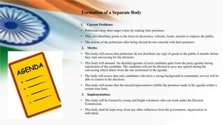 Formation of a Separate Body
1. Current Problems:
• Politicians sway their target voters by making false promises.
• They also distribute goods in the form of electronics, vehicles, foods, utensils to impress the public.
• The actions of the politicians after being elected do not coincide with their promises.
2. Merits:
• This body will ensure that politicians do not distribute any type of goods to the public 6 months before
they start canvassing for the elections.
• This body will demand the detailed agendas of each candidate apart from the party agenda during
registration of the candidate. The candidate will not be allowed to give any speech during the
canvassing which deters from the one mentioned in the agenda.
• The body will ensure that only candidates who have a strong background in community service will be
able to contest in the elections.
• This body will ensure that the elected representative fulfills the promises made in his agenda within a
certain time limit.
3. Implementation:
• This body will be formed by young and bright volunteers who can work under the Election
Commission.
• This body shall be kept away from any other influences from the government, organization or
individual.
 