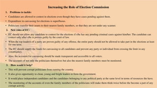 Increasing the Role of Election Commission
1. Problems to tackle:
• Candidates are allowed to contest in elections even though they have cases pending against them.
• Expenditure in canvassing for elections is superfluous.
• Politicians transfer their assets to their nearest family members, so that they are not under any scanner.
2. New roles of EC:
• EC should not allow any candidate to contest for the elections if s/he has any pending criminal cases against him/her. The candidate can
contest only after s/he is proven guilty by the court of law.
• When the top leader/s of a party are proven guilty of any offense, the entire party should not be allowed to take part in the elections at least
for one term.
• The EC should supply the funds for canvassing to all candidates and prevent any party or individual from crossing the limit in any
constituency.
• Also, the accounts for canvassing should be made transparent and accessible to all voters.
• The accounts of not only the politicians themselves but also the nearest family members must be monitored.
3. How would it help?
• This will prevent corrupt politicians from running the country.
• It also gives opportunity to clean, young and bright leaders to form the government.
• It would place independent candidates and the candidates belonging to any political party at the same level in terms of resources the have.
• The monitoring of the accounts of even the family members of the politicians will make them think twice before the become a part of any
corrupt activity.
 