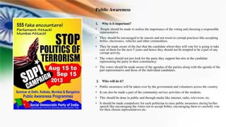 Public Awareness
1. Why is it important?
• People should be made to realize the importance of the voting and choosing a responsible
representative
• They should be encouraged to be sincere and not resort to corrupt practices like accepting
bribes, electronics, vehicles and other commodities.
• They be made aware of the fact that the candidate whom they will vote for is going to take
care of them for the next 5 years and hence they should not be tempted to be a part of any
corrupt activity.
• The voters should not just look for the party they support but also at the candidate
representing the party in their constituency.
• The voters should be made aware of the agendas of the parties along with the agenda of the
part representative and those of the individual candidates.
2. Who will do it?
• Public awareness will be taken over by the government and volunteers across the country.
• It can also be made a part of the community service activities of the students.
• This should be done in public and through media like internet, radio, television, etc.
• It should be made compulsory for each politician to raise public awareness during his/her
speech like encouraging the voters not to accept bribes, encouraging them to carefully vote
for their chosen representatives etc.
 