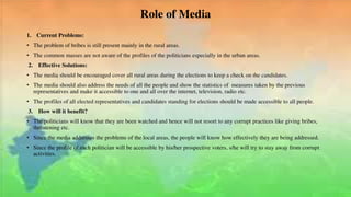 Role of Media
1. Current Problems:
• The problem of bribes is still present mainly in the rural areas.
• The common masses are not aware of the profiles of the politicians especially in the urban areas.
2. Effective Solutions:
• The media should be encouraged cover all rural areas during the elections to keep a check on the candidates.
• The media should also address the needs of all the people and show the statistics of measures taken by the previous
representatives and make it accessible to one and all over the internet, television, radio etc.
• The profiles of all elected representatives and candidates standing for elections should be made accessible to all people.
3. How will it benefit?
• The politicians will know that they are been watched and hence will not resort to any corrupt practices like giving bribes,
threatening etc.
• Since the media addresses the problems of the local areas, the people will know how effectively they are being addressed.
• Since the profile of each politician will be accessible by his/her prospective voters, s/he will try to stay away from corrupt
activities.
 