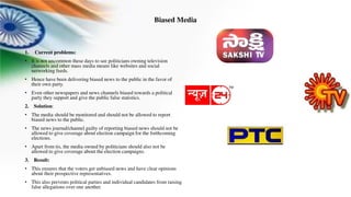 Biased Media
1. Current problems:
• It is not uncommon these days to see politicians owning television
channels and other mass media means like websites and social
networking feeds.
• Hence have been delivering biased news to the public in the favor of
their own party.
• Even other newspapers and news channels biased towards a political
party they support and give the public false statistics.
2. Solution:
• The media should be monitored and should not be allowed to report
biased news to the public.
• The news journal/channel guilty of reporting biased news should not be
allowed to give coverage about election campaign for the forthcoming
elections.
• Apart from tis, the media owned by politicians should also not be
allowed to give coverage about the election campaigns.
3. Result:
• This ensures that the voters get unbiased news and have clear opinions
about their prospective representatives.
• This also prevents political parties and individual candidates from raising
false allegations over one another.
 