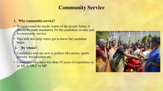 Community Service
1. Why community service?
• To understand the needs, wants of the people better, it
should be made mandatory for the candidates to take part
in community service.
• This will also help voters get to know the candidate
better.
2. By whom?
• Candidates who are new to politics like actors, sports
persons, businessmen etc.
• Candidates who have less than 10 years of experience as
an MLA, MLC or MP.
 