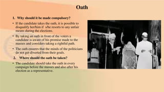 Oath
1. Why should it be made compulsory?
• If the candidate takes the oath, it is possible to
disqualify her/him if s/he resorts to any unfair
means during the elections.
• By taking an oath in front of the voters a
candidate is aware of his promise made to the
masses and considers taking a rightful path.
• The oath ensures that the minds of the politicians
do not get diverted from their goals.
2. Where should the oath be taken?
• The candidate should take the oath in every
campaign before the masses and also after his
election as a representative.
 