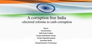 A corruption free India
-electoral reforms to curb corruption
Tips by:
Suraj Krishnan
Sahil Nazim Pradhan
Swapan Madabhushi Venkata
Nischal Nagireddi Jagadesh
Janardhan Reddy
(Manipal Institute of Technology)
 