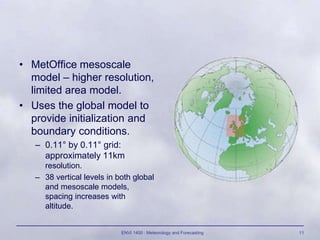 ENVI 1400 : Meteorology and Forecasting 11
• MetOffice mesoscale
model – higher resolution,
limited area model.
• Uses the global model to
provide initialization and
boundary conditions.
– 0.11° by 0.11° grid:
approximately 11km
resolution.
– 38 vertical levels in both global
and mesoscale models,
spacing increases with
altitude.
 