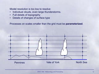 ENVI 1400 : Meteorology and Forecasting 12
Pennines Vale of York North Sea
Model resolution is too low to resolve:
• Individual clouds, even large thunderstorms.
• Full details of topography
• Details of changes of surface type
Processes on scales smaller than the grid must be parameterized.
 
