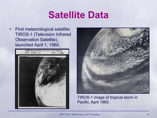 ENVI 1400 : Meteorology and Forecasting 14
Satellite Data
• First meteorological satellite:
TIROS-1 (Television Infrared
Observation Satellite),
launched April 1, 1960.
TIROS-1 image of tropical storm in
Pacific, April 1960.
 