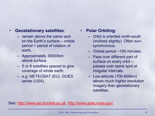 ENVI 1400 : Meteorology and Forecasting 15
• Geostationary satellites:
– remain above the same spot
on the Earth’s surface – orbital
period = period of rotation of
earth.
– Approximately 36000km
above surface.
– 5 or 6 satellites spaced to give
coverage of whole earth.
– e.g: METEOSAT (EU), GOES
series (USA)
• Polar Orbiting:
– Orbit is oriented north-south
(inclined slightly). Often sun-
synchronous.
– Orbital period ~100 minutes.
– Pass over different part of
surface on every orbit –
passes over same spot at
irregular intervals.
– Low-altitude (700-800km)
allows much higher resolution
imagery than geostationary
satellites.
See: http://www.sat.dundee.ac.uk, http://www.goes.noaa.gov/
 