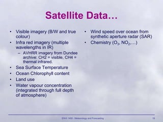 ENVI 1400 : Meteorology and Forecasting 18
Satellite Data…
• Visible imagery (B/W and true
colour)
• Infra red imagery (multiple
wavelengths in IR)
– AVHRR imagery from Dundee
archive: CH2 = visible, CH4 =
thermal infrared.
• Sea Surface Temperature
• Ocean Chlorophyll content
• Land use
• Water vapour concentration
(integrated through full depth
of atmosphere)
• Wind speed over ocean from
synthetic aperture radar (SAR)
• Chemistry (O3, NO2,…)
 