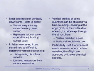 ENVI 1400 : Meteorology and Forecasting 27
• Most satellites look vertically
downwards – data is either:
– Vertical integral through
atmosphere (e.g. water
vapour)
– Represents value at some
upper altitude (cloud top)
– Surface value
• In latter two cases, it can
sometimes be difficult to
determine vertical location e.g:
– distinguishing cloud from
snow/ice,
– low cloud temperature from
surface temperature.
• Vertical profiles of some
quantities can be obtained via
limb-sounding – looking at the
edge (limb) of the visible disk
of earth, i.e. sideways through
the atmosphere.
– Vertical resolution is good
– Horizontal resolution is poor
• Particularly useful for chemical
measurements, where certain
wavelengths of light are
absorbed by known chemical
species.
 