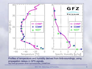 ENVI 1400 : Meteorology and Forecasting 30
Profiles of temperature and humidity derived from limb-soundings, using
propagation delays in GPS signals.
http://www.gfz-potsdam.de/pb1/op/champ/index_CHAMP.html
 
