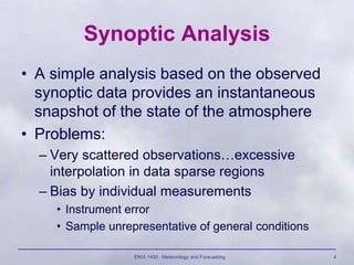 ENVI 1400 : Meteorology and Forecasting 4
Synoptic Analysis
• A simple analysis based on the observed
synoptic data provides an instantaneous
snapshot of the state of the atmosphere
• Problems:
– Very scattered observations…excessive
interpolation in data sparse regions
– Bias by individual measurements
• Instrument error
• Sample unrepresentative of general conditions
 