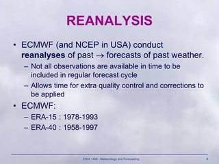 ENVI 1400 : Meteorology and Forecasting 8
REANALYSIS
• ECMWF (and NCEP in USA) conduct
reanalyses of past  forecasts of past weather.
– Not all observations are available in time to be
included in regular forecast cycle
– Allows time for extra quality control and corrections to
be applied
• ECMWF:
– ERA-15 : 1978-1993
– ERA-40 : 1958-1997
 