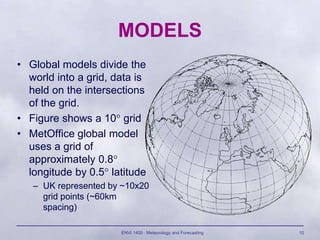 ENVI 1400 : Meteorology and Forecasting 10
MODELS
• Global models divide the
world into a grid, data is
held on the inters...