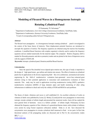 Advances in Physics Theories and Applications                                                      www.iiste.org
ISSN 2224-719X (Paper) ISSN 2225-0638 (Online)
Vol 1, 2011



         Modeling of Flexural Waves in a Homogeneous Isotropic
                                     Rotating Cylindrical Panel
                                          P. Ponnusamy 1R .Selvamani 2*
 1
     Department of mathematics, Govt Arts College (Autonomous),Coimbatore, TamilNadu, India.
 2
     Department of mathematics, Karunya University,Coimbatore, TamilNadu, India.
     *
     E-mail of corresponding author:Selvam1729@gmail.com.

Abstract
The flexural wave propagation         in a homogeneous Isotropic rotating cylindrical     panel is investigated in
the context of the linear theory of elasticity. Three displacement potential functions are introduced to
uncouple the equations of motion. The frequency equations are obtained using the traction free boundary
conditions. A modified Bessel functions with complex argument is directly used to analyze the frequency
equations and are studied numerically for the material copper. The computed          Relative frequency shift is
studied for flexural(symmetric and skew-symmetric) modes and are plotted in the form of dispersion curves
with the support of MATLAB.
Keywords: Isotropic cylindrical panel, Rotation,modified Bessel function.


1.Introduction
         Since the speed of the disturbed waves depend upon rotation rate, this type of study is important in
the design of     high speed steam , gas turbine and rotation rate sensors. The effect of rotation on cylindrical
panels has its applications in the diverse engineering field    like civil, architecture, aeronautical and marine
engineering. In     the   field of    nondestructive   evaluation, laser-generated   waves have attracted great
attention owing to their potential application to noncontact and nondestructive evaluation of sheet
materials. This     study may be used in applications involving nondestructive testing (NDT), qualitative
nondestructive evaluation (QNDE) of large diameter pipes and health monitoring of other ailing
infrastructures in addition to check and verify the validity of FEM and BEM for such problems.



The theory of elastic vibrations and waves is well established [1]. An excellent collection of works on
vibration of shells were published by Leissa [2]. Mirsky [3] analyzed the wave propagation in transversely
isotropic circular cylinder of infinite length and presented the numerical results. Gazis [4] has studied the
most general form of harmonic           waves in a hollow cylinder     of infinite length. Ponnusamy [5] have
obtained the frequency equation of free vibration of a generalized thermo elastic solid cylinder of arbitrary
cross section by using Fourier expansion collocation method.            Sinha et. al. [6]     have discussed the
axisymmetric wave propagation in circular cylindrical shell immersed in fluid           in two parts. In Part I,the
theoretical analysis of the propagating modes are discussed and in Part II, the axisymmetric modes
15 | P a g e
www.iiste.org
 