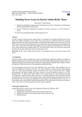 Journal of Energy Technologies and Policy                                                         www.iiste.org
ISSN 2224-3232 (Paper) ISSN 2225-0573 (Online)
Vol.1, No.4, 2011


      Modeling Power Losses in Electric Vehicle BLDC Motor
                                           James Kuria1* Pyung Hwang2
    1.   Department of Mechanical Engineering, Jomo Kenyatta University of Agriculture and Technology,
         P.O. Box 62000-00200, Nairobi, Kenya
    2.   School of Mechanical Engineering, Yeungnam University, Gyeongsan, 712-749, Republic of
         Korea
    * E-mail of the corresponding author: jkuria@eng.jkuat.ac.ke


Abstract
In order to design an efficient motor cooling system, it is important to accurately predict the power losses
which are normally dissipated in form of heat. This study presents an analytical method for estimating
bearing frictional losses and numerical method for estimating electromagnetic losses for an electric vehicle
BLDC motor. The power losses obtained are used as heat sources when evaluating the thermal performance
of the motor. The results showed that electromagnetic losses are dominant and contribute over 80% of all
losses, while bearing losses contribute about 12% of the total electric motor. The results also showed that
bearing losses increase significantly with increasing speed or load.
Keywords: BLDC motor, bearing frictional losses, electromagnetic losses, joules losses, eddy current
losses


1. Introduction
Extensive research on electric vehicle motor system is currently being conducted to minimize overreliance on
petroleum products and to curb emissions associated with climate change. When designing an electric motor, it is
important to study the motor losses in order to find ways of improving motor efficiency and to design an efficient
cooling system. Motor losses consist of electromagnetic and mechanical losses.

The electromagnetic losses have been well understood since most electric motor designers have an
electrical background. Kyoung-Jin et al (Ko et al., 2010), undertook a study to predict electromagnetic
losses of a high speed permanent magnet synchronous motor using analytical and FEA. Coupled
electromagnetic and thermal studies have been carried by various researchers (Driesen et al., 2002;
Marignetti, 2007; Z. Makni, 2007; Dorell, 2008). In most of these studies, the effect of mechanical losses
was neglected or expressed using a factor. However, to accurately predict the overall efficiency and total
heat generated in a motor system, the mechanical losses, which include bearing and windage losses, have to
be considered. This work aims at investigating the electromagnetic and mechanical power losses of a 1.2
kW brushless direct current (BLDC) permanent magnet motor. The specifications of the motor are shown in
Table 1. The motor is to be used to power an electric vehicle compressor.


2. Bearing Frictional Losses
Bearing friction losses consist of four main components (Hamrock & Anderson, 1983):
    1. Hydrodynamic rolling force.
    2. Sliding friction losses between the rolling elements and the races.
    3. Sliding friction between the rolling elements and the separator/ cage.
    4. Hysteresis losses.



2.1 Forces on Ball-Race Contacts

                                                        8
 