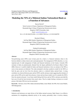 European Journal of Business and Management                                                www.iiste.org
ISSN 2222-1905 (Paper) ISSN 2222-2839 (Online)
Vol 4, No.5, 2012

Modeling the NPA of a Midsized Indian Nationalized Bank as
                 a Function of Advances
                                             Rajveer Rawlin*
                       Senior Lecturer in Finance, Department of Management Studies,
                      Dayananda Sagar College of Engineering, Kumaraswamy layout,
                                    Bangalore 560078, Karnataka, India
                                       Email: samuelrr@yahoo.com
                  Tel: (+) 91-80-26662226 Mb: (+) 91-9480217380 Fax: (+) 91-80-26660789


                                            Shwetha M Sharan
                        2nd Year MBA Student, Department of Management Studies,
                      Dayananda Sagar College of Engineering, Kumaraswamy Layout
                                    Bangalore-560078, Karnataka, India


                                         Pradeep B Lakshmipathy
                        2nd Year MBA Student, Department of Management Studies,
                      Dayananda Sagar College of Engineering, Kumaraswamy Layout
                                   Bangalore-560078, Karnataka, India
Abstract
Non-performing assets (NPA) occur in loans given by a bank or a financial institution where in the
borrower defaults or delays interest and or principal payment. The management of NPAs therefore, is a very
important part of credit management of banks and financial institutions in the Country. Currently NPA
estimates in India are predominantly obtained from the figures published by the Reserve Bank of India
(RBI). However it would be helpful for banks and financial institutions to have an estimate of the NPA as
soon as loan amounts are disbursed. This study attempted to develop a predictive model for the NPA% at
both the gross and net level from the advances made at a midsized Indian national bank. A strong
correlation was observed between gross and net NPA% and the advances made suggesting that estimates of
gross and net NPA can be made from advances. Linear and non linear models were fit to predict the NPA%
from the amounts advanced. A non linear model linking both Gross and net NPA to advances provided the
best curve fit and the least deviation from actual values. Thus by simply looking at advances an overall
picture of the banks NPA level can be ascertained.
Keywords:, Advances, Gross NPA, Indian nationalized Bank, Linear Model, Net NPA, Non Linear Models,
NPA Management.


1. Introduction
Industries and businesses are major drivers of the Indian national economy. Bank finance is an effective
mechanism for strengthening industrial activity in the country, particularly when it involves industry


                                                     78
 