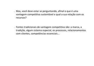 o   Mas, você deve estar se perguntando, afinal o que é uma
    vantagem competitiva sustentável e qual a sua relação com os
    recursos?


o   Fontes tradicionais de vantagem competitiva são: a marca, a
    tradição, algum sistema especial, os processos, relacionamentos
    com clientes, competências essenciais...
 