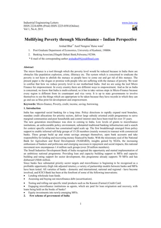 Industrial Engineering Letters                                                                www.iiste.org
ISSN 2224-6096 (Print) ISSN 2225-0581(Online)
Vol 1, No.4, 2011


Mollifying Poverty through Microfinance – Indian Perspective
                                 Arshad Bhat1* Aasif Nengroo1 Raise wani2
    1.   Post Graduate Department of Economics, University of Kashmir, 190006.
    2.   Banking Associate,Ellaqahi Dehati Bank,Pulwama,192306.
     * E-mail of the corresponding author arshadku09@rediffmail.com


Abstract
The micro finance is a tool through which the poverty level would be reduced because in India there are
obstacles like population explosion, crime, illiteracy etc. The system which is concerned to eradicate the
poverty is not keen to abolish the menace so people have to come out and get rid of this menace. The
present paper is the slogan or promise with people who are suffering with the menace of poverty. We want
to confine that how we reduce poverty level in our motherland India. And we are using the tool Micro
Finance for empowerment. In every country there are different ways to empowerment. And as far as India
is concerned, we know that India is multi-cultured, so it has to take various steps in Micro-Finance because
every region is different from its counterpart and vice versa. It is up to state governments to involve
themselves to see the things which are appropriate to be taken because they have records in which they can
go and use as blue print for development and empowerment.
Keywords: Micro-finance, Poverty, credit, income, saving, borrowing.
1. Introduction
India has supported social banking for a long time. Policy directions to rapidly expand rural branches,
mandate credit allocations for priority sectors, deliver large subsidy oriented credit programmes to serve
marginal communities and poor households and control interest rates have been tried for over 35 years.
The new generation microfinance was slow in coming to India. Low levels of grants to microfinance
institutions, an unfavourable policy environment, substantial traditional banking infrastructure and a search
for context specific solutions has constrained rapid scale up. The first breakthrough emerged from policy
support to enable informal self-help groups of 15-20 members (mainly women) to transact with commercial
banks. These groups build up and rotate savings amongst themselves, open bank accounts and take
responsibility for lending and recovering money financed by banks. With the missionary zeal of the National
Bank for Agriculture and Rural Development (NABARD), insights gained by NGOs, the increasing
enthusiasm of bankers and politicians and emerging successes in repayment and social impacts, this national
movement now encompasses 1.4 million such groups (over 20 million members).
The Small Industries Development Bank of India recognised the opportunity and started implementation of
an ambitious national programme. Providing loan and capacity building support to MFIs and capacity
building and rating support for sector development, this programme already supports 70 MFIs and has
disbursed US$46 million.
Since banks face substantial priority sector targets and microfinance is beginning to be recognised as a
profitable opportunity (high risk adjusted returns), a variety of partnership models between banks and MFIs
have been tested. All varieties of banks - domestic and international, national and regional - have become
involved, and ICICI Bank has been at the forefront of some of the following innovations:
• Lending wholesale loan funds.
• Assessing and buying out microfinance debt (securitisation).
• Testing and rolling out specific retail products such as the Kasson (Farmer) Credit Card.
• Engaging microfinance institutions as agents, which are paid for loan origination and recovery, with
loans being held on the books of banks?
• Equity investments into newly emerging MFIs.
2.    Few scheme of government of India


                                                     1
 