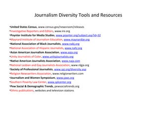 Journalism Diversity Tools and Resources

•United States Census, www.census.gov/newsroom/releases
•Investigative Reporters and Editors, www.ire.org
•Poynter Institute for Media Studies, www.poynter.org/subject.asp?id=32
•Maynard Institute of Journalism Education, www.maynardije.org
•National Association of Black Journalists, www.nabj.org
•National Association of Hispanic Journalists, www.nahj.org
•Asian American Journalism Association, www.aaja.org
•Unity Journalists of Color, www.unityjournalists.org
•Native American Journalists Association, www.naja.com
•National Lesbian and Gay Journalists Association, www.nlgja.org
•Society of Professional Journalists, www.spj.org/diversity.asp
•Religion Newswriters Association, www.religionwriters.com
•Journalism and Women Symposium, www.jaws.org
•Southern Poverty Law Center, www.splcenter.org
•Pew Social & Demographic Trends, pewsocialtrends.org
•Ethnic publications, websites and television stations
 