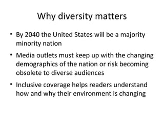 Why diversity matters
• By 2040 the United States will be a majority
  minority nation
• Media outlets must keep up with the changing
  demographics of the nation or risk becoming
  obsolete to diverse audiences
• Inclusive coverage helps readers understand
  how and why their environment is changing
 