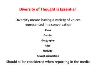 Diversity of Thought is Essential

     Diversity means having a variety of voices
           represented in a conversation
                         Class
                        Gender
                      Geography
                         Race
                       Nativity
                   Sexual orientation

Should all be considered when reporting in the media
 