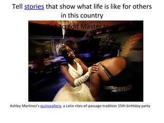 Tell stories that show what life is like for others
                    in this country
           • Click to edit Master text styles
                      – Second level
                      – Third level
                           • Fourth level
                               – Fifth level




Ashley Martinez’s quinceañera, a Latin rites-of-passage tradition 15th birthday party
 