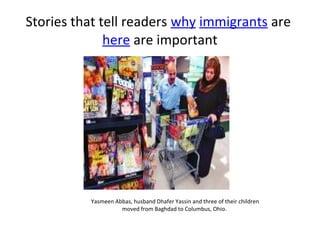 Stories that tell readers why immigrants are
              here are important




          Yasmeen Abbas, husband Dhafer Yassin and three of their children
                    moved from Baghdad to Columbus, Ohio.
 