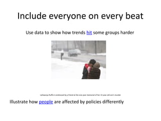 Include everyone on every beat
        Use data to show how trends hit some groups harder




               LaDawnya Ruffin is embraced by a friend at the one-year memorial of her 15-year old son’s murder


Illustrate how people are affected by policies differently
 