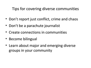 Tips for covering diverse communities

• Don’t report just conflict, crime and chaos
• Don’t be a parachute journalist
• Create connections in communities
• Become bilingual
• Learn about major and emerging diverse
  groups in your community
 