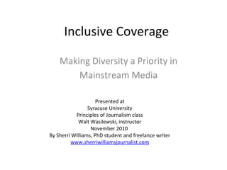 Inclusive Coverage

    Making Diversity a Priority in
        Mainstream Media

                     Presented at
                 Syracuse University
           Principles of Journalism class
             Walt Wasilewski, instructor
                  November 2010
By Sherri Williams, PhD student and freelance writer
         www.sherriwilliamsjournalist.com
 