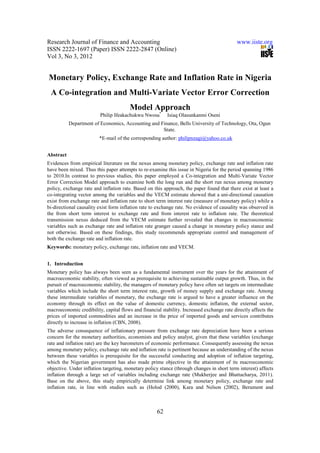 Research Journal of Finance and Accounting                                                  www.iiste.org
ISSN 2222-1697 (Paper) ISSN 2222-2847 (Online)
Vol 3, No 3, 2012


Monetary Policy, Exchange Rate and Inflation Rate in Nigeria
 A Co-integration and Multi-Variate Vector Error Correction
                                        Model Approach
                         Philip Ifeakachukwu Nwosa*       Isiaq Olasunkanmi Oseni
           Department of Economics, Accounting and Finance, Bells University of Technology, Ota, Ogun
                                                    State.
                         *E-mail of the corresponding author: philipnzagi@yahoo.co.uk


Abstract
Evidences from empirical literature on the nexus among monetary policy, exchange rate and inflation rate
have been mixed. Thus this paper attempts to re-examine this issue in Nigeria for the period spanning 1986
to 2010.In contrast to previous studies, this paper employed a Co-integration and Multi-Variate Vector
Error Correction Model approach to examine both the long run and the short run nexus among monetary
policy, exchange rate and inflation rate. Based on this approach, the paper found that there exist at least a
co-integrating vector among the variables and the VECM estimate showed that a uni-directional causation
exist from exchange rate and inflation rate to short term interest rate (measure of monetary policy) while a
bi-directional causality exist form inflation rate to exchange rate. No evidence of causality was observed in
the from short term interest to exchange rate and from interest rate to inflation rate. The theoretical
transmission nexus deduced from the VECM estimate further revealed that changes in macroeconomic
variables such as exchange rate and inflation rate granger caused a change in monetary policy stance and
not otherwise. Based on these findings, this study recommends appropriate control and management of
both the exchange rate and inflation rate.
Keywords: monetary policy, exchange rate, inflation rate and VECM.


1. Introduction
Monetary policy has always been seen as a fundamental instrument over the years for the attainment of
macroeconomic stability, often viewed as prerequisite to achieving sustainable output growth. Thus, in the
pursuit of macroeconomic stability, the managers of monetary policy have often set targets on intermediate
variables which include the short term interest rate, growth of money supply and exchange rate. Among
these intermediate variables of monetary, the exchange rate is argued to have a greater influence on the
economy through its effect on the value of domestic currency, domestic inflation, the external sector,
macroeconomic credibility, capital flows and financial stability. Increased exchange rate directly affects the
prices of imported commodities and an increase in the price of imported goods and services contributes
directly to increase in inflation (CBN, 2008).
The adverse consequence of inflationary pressure from exchange rate depreciation have been a serious
concern for the monetary authorities, economists and policy analyst, given that these variables (exchange
rate and inflation rate) are the key barometers of economic performance. Consequently assessing the nexus
among monetary policy, exchange rate and inflation rate is pertinent because an understanding of the nexus
between these variables is prerequisite for the successful conducting and adoption of inflation targeting,
which the Nigerian government has also made prime objective in the attainment of its macroeconomic
objective. Under inflation targeting, monetary policy stance (through changes in short term interest) affects
inflation through a large set of variables including exchange rate (Mukherjee and Bhattacharya, 2011).
Base on the above, this study empirically determine link among monetary policy, exchange rate and
inflation rate, in line with studies such as (Holod (2000), Kara and Nelson (2002), Berument and



                                                     62
 