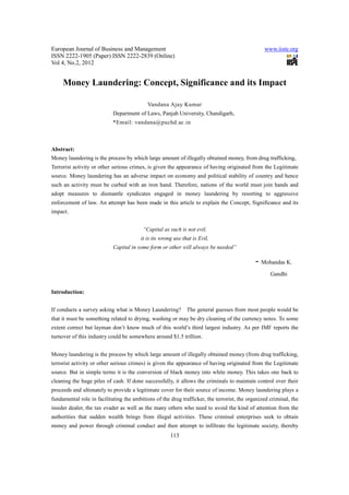 European Journal of Business and Management                                                       www.iiste.org
ISSN 2222-1905 (Paper) ISSN 2222-2839 (Online)
Vol 4, No.2, 2012


     Money Laundering: Concept, Significance and its Impact

                                            Vandana Ajay Kumar
                            Department of Laws, Panjab University, Chandigarh,
                            *Email: vandana@puchd.ac.in



Abstract:
Money laundering is the process by which large amount of illegally obtained money, from drug trafficking,
Terrorist activity or other serious crimes, is given the appearance of having originated from the Legitimate
source. Money laundering has an adverse impact on economy and political stability of country and hence
such an activity must be curbed with an iron hand. Therefore, nations of the world must join hands and
adopt measures to dismantle syndicates engaged in money laundering by resorting to aggressive
enforcement of law. An attempt has been made in this article to explain the Concept, Significance and its
impact.


                                         “Capital as such is not evil,
                                        it is its wrong use that is Evil,
                            Capital in some form or other will always be needed”

                                                                                             -   Mohandas K.

                                                                                                    Gandhi


Introduction:


If conducts a survey asking what is Money Laundering?         The general guesses from most people would be
that it must be something related to drying, washing or may be dry cleaning of the currency notes. To some
extent correct but layman don’t know much of this world’s third largest industry. As per IMF reports the
turnover of this industry could be somewhere around $1.5 trillion.


Money laundering is the process by which large amount of illegally obtained money (from drug trafficking,
terrorist activity or other serious crimes) is given the appearance of having originated from the Legitimate
source. But in simple terms it is the conversion of black money into white money. This takes one back to
cleaning the huge piles of cash. If done successfully, it allows the criminals to maintain control over their
proceeds and ultimately to provide a legitimate cover for their source of income. Money laundering plays a
fundamental role in facilitating the ambitions of the drug trafficker, the terrorist, the organized criminal, the
insider dealer, the tax evader as well as the many others who need to avoid the kind of attention from the
authorities that sudden wealth brings from illegal activities. These criminal enterprises seek to obtain
money and power through criminal conduct and then attempt to infiltrate the legitimate society, thereby
                                                      113
 