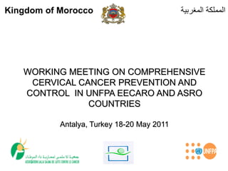 Kingdom of Morocco                          ‫المملكة المغربية‬




   WORKING MEETING ON COMPREHENSIVE
    CERVICAL CANCER PREVENTION AND
   CONTROL IN UNFPA EECARO AND ASRO
               COUNTRIES

           Antalya, Turkey 18-20 May 2011
 