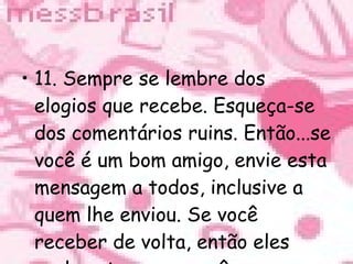 11. Sempre se lembre dos elogios que recebe. Esqueça-se dos comentários ruins. Então...se você é um bom amigo, envie esta mensagem a todos, inclusive a quem lhe enviou. Se você receber de volta, então eles realmente amam você. 