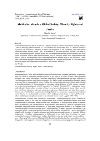 Research on Humanities and Social Sciences                                                   www.iiste.org
ISSN 2224-5766(Paper) ISSN 2225-0484(Online)
Vol.1, No.3, 2011


    Multiculturalism in a Global Society: Minority Rights and
                                                    Justice
                                                Chanchal Kumar*
         Department of Political Science, Janki Devi Memorial College, University of Delhi, India
                                           *Email- drchanchal17@yahoo.co.in

Abstract
Multiculturalism ensures that all citizens can keep their identities, can take pride in their ancestry and have
a sense of belonging. Multiculturalism is a social doctrine that distinguishes itself as a positive alternative
for policies of assimilation, connoting a politics of recognition of the citizenship rights and cultural
identities of ethnic minority groups and an affirmation of the value of cultural diversity. The extent of
culture maintenance by ethnic minority groups and their adaptation to majority group culture are two issues
central to everyday thinking about multiculturalism. Much of the recent debate about multiculturalism and
minority rights in western political theory has conceptualized the issues in terms of two alternatives – states
could either adopt procedural liberalism and equal rights or a politics of difference. In every society the
state plays a vital role in fostering a sense of justice and common belonging.
Key Words
Multiculturalism, Minority Rights, Justice, Global Society


1. Introduction
Multiculturalism is a leftist political ideology that sees all cultures, their mores and institutions, as essentially
equal. No culture is considered superior or inferior to any other; it is merely different. Multiculturalism
represents a new kind of universalism – one where integration of individuals into the state is not predicated on
a total disengagement from particularistic community ties. Rather, people are included into the nation state as
members of diverse but equal ethnic groups. And the state recognizes that the dignity of individuals is linked
to the collective dignity of the community to which they belong. Criticism of other cultures especially
non-western minority cultures is labeled “insensitive” or “bigoted” (Schmidt 1997) a multicultural society
needs a broadly shared culture to sustain it. Since it involves several cultures, the shared culture can only
grow out of their interaction and could both respect and nurture their diversity and unite them around a
common way of life. For those accustomed to thinking of culture as a more or less homogeneous and coherent
whole, the idea of a multiculturally constituted culture might appear incoherent or bizarre. In fact such a
culture is a fairly common phenomenon in every culturally diverse society (Appiah 1994, 1996).
Multiculturalism, as distinct from the adjective multicultural (‘‘of or pertaining to a society consisting of
varied cultural groups’’), first came into wide circulation in the 1970s in Canada and Australia as the name
for a key plank of government policy to assist in the management of ethnic pluralism within the national
polity. In this context, the emergence of the term is strongly associated with a growing realization of the
unintended social and cultural consequences of large-scale immigration. Coined by a Canadian Royal
Commission in 1965, this governmental use of ‘‘multiculturalism’’ is widely supported and endorsed by its
proponents as both a progressive political imperative and an official article of faith – a term associated in
principle with the values of equality, tolerance, and inclusiveness toward migrants of ethnically different
backgrounds. ‘‘Canadian multiculturalism is fundamental to our belief that all citizens are equal.
Multiculturalism ensures that all citizens can keep their identities, can take pride in their ancestry and have a
sense of belonging’’ (Government of Canada 2001). Typically, multiculturalism here is a social doctrine that
distinguishes itself as a positive alternative for policies of assimilation, connoting a politics of recognition of

                                                        21
 
