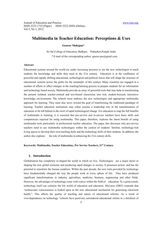 Journal of Education and Practice www.iiste.org
ISSN 2222-1735 (Paper) ISSN 2222-288X (Online)
Vol 3, No 1, 2012
5
Multimedia in Teacher Education: Perceptions & Uses
Gourav Mahajan*
Sri Sai College of Education, Badhani, Pathankot,Punjab, India
* E-mail of the corresponding author: gaurav.pse@gmail.com
Abstract
Educational systems around the world are under increasing pressure to use the new technologies to teach
students the knowledge and skills they need in the 21st century. Education is at the confluence of
powerful and rapidly shifting educational, technological and political forces that will shape the structure of
educational systems across the globe for the remainder of this century. Many countries are engaged in a
number of efforts to effect changes in the teaching/learning process to prepare students for an information
and technology based society. Multimedia provide an array of powerful tools that may help in transforming
the present isolated, teacher-centred and text-bound classrooms into rich, student-focused, interactive
knowledge environments. The schools must embrace the new technologies and appropriate multimedia
approach for learning. They must also move toward the goal of transforming the traditional paradigm of
learning. Teacher education institutions may either assume a leadership role in the transformation of
education or be left behind in the swirl of rapid technological change. For education to reap the full benefits
of multimedia in learning, it is essential that pre-service and in-service teachers have basic skills and
competencies required for using multimedia. This paper, therefore, explores the latent benefit of using
multimedia tools particularly in professional teacher education. The paper also discusses why pre-service
teachers need to use multimedia technologies within the context of students’ familiar, technology-rich
living spaces to develop their own teaching skills and the technology skills of their students. In addition, the
author also explains the role of multimedia in enhancing the 21st century skills.
Keywords: Multimedia, Teacher Education,, Pre Service Teachers, 21st
Century
1. Introduction
Globalisation has completely re-shaped the world in which we live. Technologies are a major factor in
shaping the new global economy and producing rapid changes in society. It possesses power, and has the
potential to transform the human condition. Within the past decade, the new tools provided by technology
have fundamentally changed the way the people work in every sphere of life. They have produced
significant transformations in industry, agriculture, medicine, business, engineering and other fields.
However, the advantages of technology come with a price within the field of education. To a great extent,
technology itself can colonize the life world of education and educators. McLaren (2003) contends that
‘technocratic consciousness is looked upon as the new educational mechanism for generating classroom
health,”. This affects the quality of teaching and nature of educational reforms. As a result of
over-dependence on technology “schools have passively surrendered educational reform to a fetishism of
 
