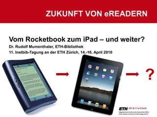 Zukunft von eReadern 15.04.2010 1 ? Vom Rocketbook zum iPad – und weiter? Dr. Rudolf Mumenthaler, ETH-Bibliothek 11. Inetbib-Tagung an der ETH Zürich, 14.-16. April 2010 