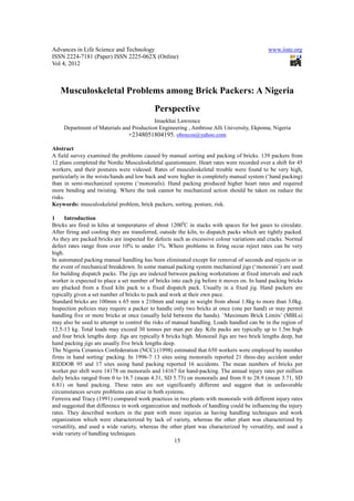 Advances in Life Science and Technology                                                      www.iiste.org
ISSN 2224-7181 (Paper) ISSN 2225-062X (Online)
Vol 4, 2012



   Musculoskeletal Problems among Brick Packers: A Nigeria
                                            Perspective
                                          Imaekhai Lawrence
     Department of Materials and Production Engineering , Ambrose Alli University, Ekpoma, Nigeria
                               +2348051804195. oboscos@yahoo.com

Abstract
A field survey examined the problems caused by manual sorting and packing of bricks. 139 packers from
12 plans completed the Nordic Musculoskeletal questionnaire. Heart rates were recorded over a shift for 45
workers, and their postures were videoed. Rates of musculoskeletal trouble were found to be very high,
particularly in the wrists/hands and low back and were higher in completely manual system (‘hand packing)
than in semi-mechanized systems (‘monorails). Hand packing produced higher heart rates and required
more bending and twisting. Where the task cannot be mechanized action should be taken on reduce the
risks.
Keywords: musculoskeletal problem, brick packers, sorting, posture, risk.

1     Introduction
Bricks are fired in kilns at temperatures of about 12000C in stacks with spaces for hot gases to circulate.
After firing and cooling they are transferred, outside the kiln, to dispatch packs which are tightly packed.
As they are packed bricks are inspected for defects such as excessive colour variations and cracks. Normal
defect rates range from over 10% to under 1%. Where problems in firing occur reject rates can be very
high.
In automated packing manual handling has been eliminated except for removal of seconds and rejects or in
the event of mechanical breakdown. In some manual packing system mechanized jigs (‘monorais’) are used
for building dispatch packs. The jigs are indexed between packing workstations at fixed intervals and each
worker is expected to place a set number of bricks into each jig before it moves on. In hand packing bricks
are plucked from a fixed kiln pack to a fixed dispatch pack. Usually in a fixed jig. Hand packers are
typically given a set number of bricks to pack and work at their own pace.
Standard bricks are 100mm x 65 mm x 210mm and range in weight from about 1.8kg to more than 3.0kg.
Inspection policies may require a packer to handle only two bricks at once (one per hand) or may permit
handling five or more bricks at once (usually held between the hands). ‘Maximum Brick Limits’ (MBLs)
may also be used to attempt to control the risks of manual handling. Loads handled can be in the region of
12.5-13 kg. Total loads may exceed 30 tonnes per man per day. Kiln packs are typically up to 1.5m high
and four brick lengths deep. Jigs are typically 8 bricks high. Monorail Jigs are two brick lengths deep, but
hand packing jigs are usually five brick lengths deep.
The Nigeria Ceramics Confederation (NCC) (1998) estimated that 650 workers were employed by member
firms in hand sorting/ packing. In 1996-7 13 sites using monorails reported 21 three-day accident under
RIDDOR 95 and 17 sites using hand packing reported 16 accidents. The mean numbers of bricks per
worker per shift were 14178 on monorails and 14167 for hand-packing. The annual injury rates per million
daily bricks ranged from 0 to 16.7 (mean 4.31, SD 5.73) on monorails and from 0 to 28.9 (mean 3.71, SD
6.81) on hand packing. These rates are not significantly different and suggest that in unfavorable
circumstances severe problems can arise in both systems.
Ferreira and Tracy (1991) compared work practices in two plants with monorails with different injury rates
and suggested that difference in work organization and methods of handling could be influencing the injury
rates. They described workers in the pant with more injuries as having handling techniques and work
organization which were characterized by lack of variety, whereas the other plant was characterized by
versatility, and used a wide variety, whereas the other plant was characterized by versatility, and used a
wide variety of handling techniques.
                                                    15
 