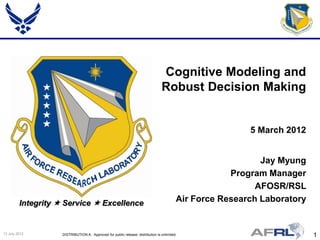 Cognitive Modeling and
                                                                                 Robust Decision Making


                                                                                                          5 March 2012


                                                                                                             Jay Myung
                                                                                                      Program Manager
                                                                                                            AFOSR/RSL
         Integrity  Service  Excellence                                                 Air Force Research Laboratory


13 July 2012        DISTRIBUTION A: Approved for public release; distribution is unlimited.                               1
 